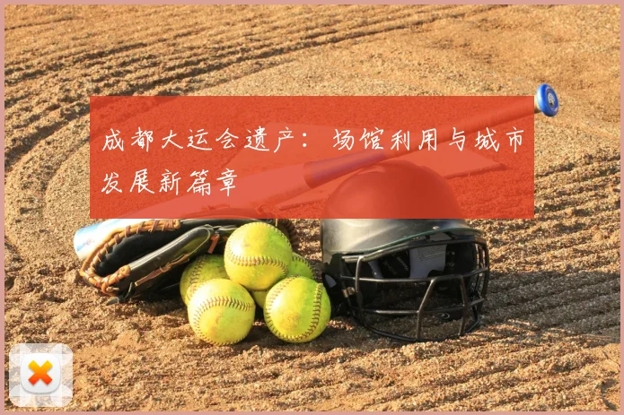 成都大运会遗产：场馆利用与城市发展新篇章