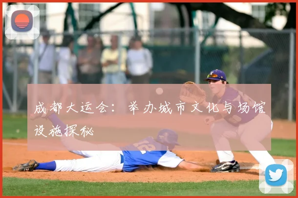 成都大运会：举办城市文化与场馆设施探秘