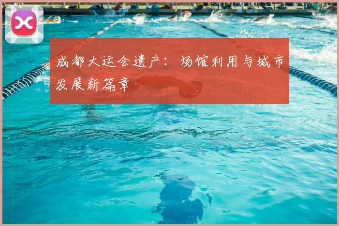 成都大运会遗产：场馆利用与城市发展新篇章