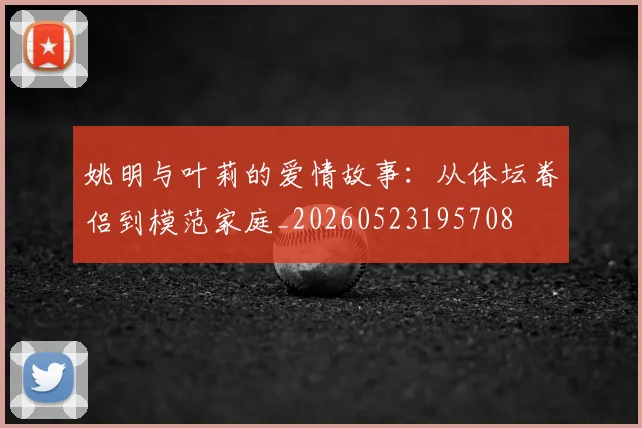 姚明与叶莉的爱情故事：从体坛眷侣到模范家庭_20260523195708