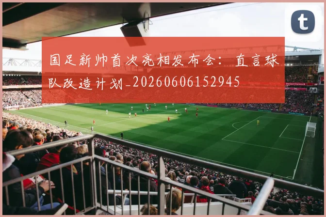 国足新帅首次亮相发布会：直言球队改造计划_20260606152945
