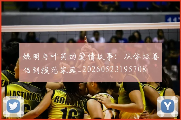 姚明与叶莉的爱情故事：从体坛眷侣到模范家庭_20260523195708